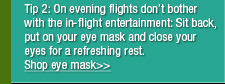 On evening flights don’t bother with the in-flight entertainment: Wear earplugs, an eye mask and close your eyes as soon as the plane is airborne for a rest that will leave you feeling refreshed.